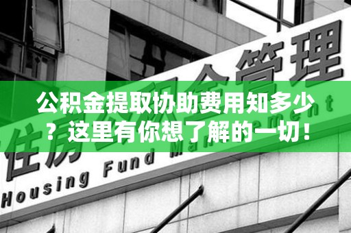 全国公积金提取协助费用知多少？这里有你想了解的一切！
