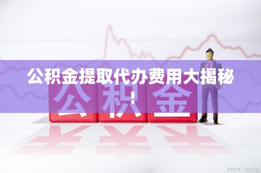 全国公积金提取代办费用大揭秘! 全国公积金提取代办费用大揭秘!