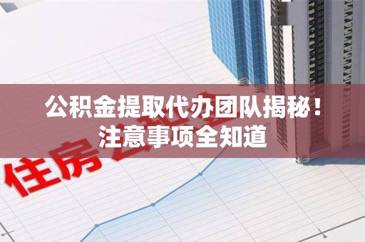 全国公积金提取代办团队揭秘！注意事项全知道