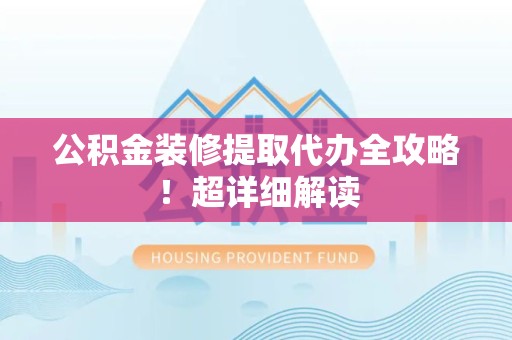 全国公积金装修提取代办全攻略！超详细解读