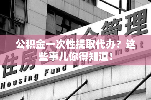 全国公积金一次性提取代办？这些事儿你得知道！