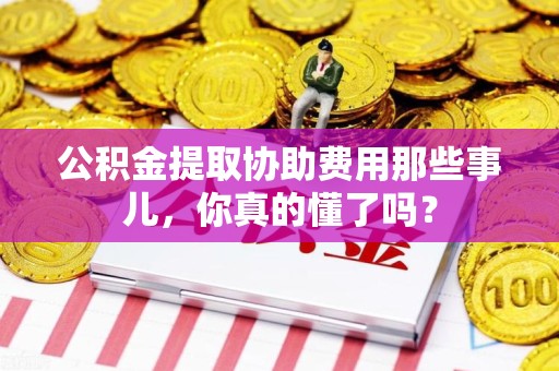全国公积金提取协助费用那些事儿，你真的懂了吗？