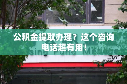 全国公积金提取办理？这个咨询电话超有用！