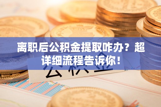 全国离职后公积金提取咋办？超详细流程告诉你！