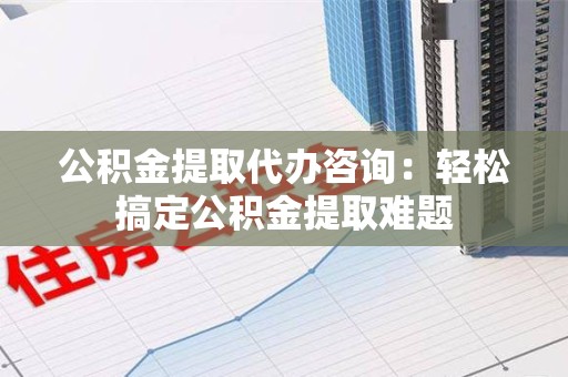 全国公积金提取代办咨询：轻松搞定公积金提取难题