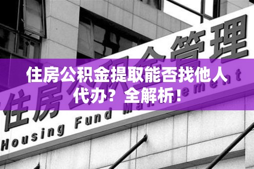 全国住房公积金提取能否找他人代办？全解析！
