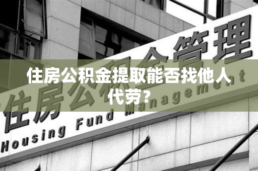 全国住房公积金提取能否找他人代劳? 全国住房公积金提取能否找他人代劳?